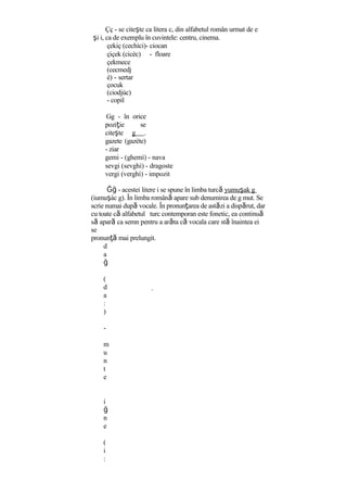 Çç - se citeşte ca litera c, din alfabetul român urmat de e
şi i, ca de exemplu în cuvintele: centru, cinema.
çekiç (cechìci)- ciocan
çiçek (cicèc) - floare
çekmece
(cecmedj
è) - sertar
çocuk
(ciodjùc)
- copil
Gg - în orice
poziţie se
citeşte g .
gazete (gazète)
- ziar
gemi - (ghemì) - nava
sevgi (sevghì) - dragoste
vergi (verghì) - impozit
Ğğ - acestei litere i se spune în limba turcă yumuşak g
(iumuşàc g). În limba română apare sub denumirea de g mut. Se
scrie numai după vocale. În pronunţarea de astăzi a dispărut, dar
cu toate că alfabetul turc contemporan este fonetic, ea continuă
să apară ca semn pentru a arăta că vocala care stă înaintea ei
se
pronunţă mai prelungit.
d
a
ğ
(
d
a
:
)
-
m
u
n
t
e
i
ğ
n
e
(
i
:
 