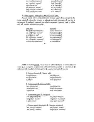 ben yoruluyor muyum? eu mă obosesc?
sen yoruluyor musun? tu te oboseşti?
o yoruluyor mu? el se oboseşte?
biz yoruluyor muyuz? noi ne obosim?
siz yoruluyor musunuz? voi vă obosiţi?
onlar yoruluyorlar mı? ei se obosesc?
4. Forma negativ- interogativă. Olumsuz-soru şekli.
Aceasta formă este o combinaţie între formele negativă şi introgativă. La
tema negativă a timpului prezent se adaugă particula interogativă mu (mı la
persoana a III-a plural) împreună cu sufixele personale. Accentul cade pe silaba
care stă înaintea sufixului de negaţie.
çalışmak a munci
ben çalışmıyor muyum? eu nu muncesc?
sen çalışmıyor musun? tu nu munceşti?
o çalışmıyor mu? el nu munceşte?
biz çalışmıyor muyuz? noi nu muncim?
siz çalışmıyor musunuz? voi nu munciţi?
onlar çalışmıyorlar mı? ei nu muncesc?
30
Notă: a) Verbul gitmek “ a se duce” a cărui rădăcină se termină în con-
soana t, la adăugarea un i înaintea sufixului timpului, acest t se sonorizează şi
se transformă în d. La formele negativă şi negativ-interogativă t revine.
1. Forma afirmativă. Olumlu şekil
ben gidiyorum biz gidiyoruz
sen gidiyorsun siz gidiyorsunuz
o gidiyor onlar gidiyorlar
2. Forma negativă.Olumsuz şekil.
ben gitmiyorum biz gitmiyoruz
sen gitmiyorsun siz gitmiyorsunuz
o gitmiyor onlar gitmiyorlar
3. Forma interogativă. Soru şekli.
ben gidiyor muyum? biz gidiyor muyuz?
sen gidiyor musun? siz gidiyor musunuz?
o gidiyor mu? onlar gidiyorlar mı?
4. Forma negativ-interogativă. Olumsuz-soru şekli
ben gitmiyor muyum? biz gitmiyor muyuz?
sen gitmiyor musun? siz gitmiyor musunuz?
 