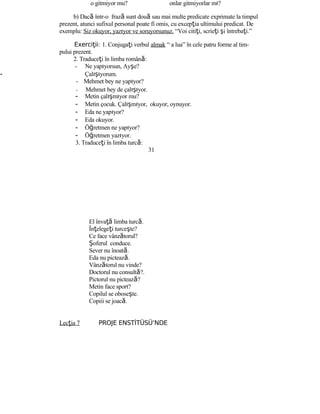 o gitmiyor mu? onlar gitmiyorlar mı?
b) Dacă într-o frază sunt două sau mai multe predicate exprimate la timpul
prezent, atunci sufixul personal poate fi omis, cu excepţia ultimului predicat. De
exemplu: Siz okuyor, yazıyor ve soruyorsunuz. “Voi citiţi, scrieţi şi întrebaţi.”
Exerci iiţ : 1. Conjugaţi verbul almak “ a lua” în cele patru forme al tim-
pului prezent.
2. Traduceţi în limba română:
- Ne yapıyorsun, Ayşe?
- Çalışıyorum.
- Mehmet bey ne yapıyor?
- Mehmet bey de çalışıyor.
- Metin çalışmıyor mu?
- Metin çocuk. Çalışmıyor, okuyor, oynuyor.
- Eda ne yapıyor?
- Eda okuyor.
- Öğretmen ne yapıyor?
- Öğretmen yazıyor.
3. Traduceţi în limba turcă:
31
El învaţă limba turcă.
Înţelegeţi turceşte?
Ce face vânzătorul?
Şoferul conduce.
Sever nu înoată.
Eda nu pictează.
Vânzătorul nu vinde?
Doctorul nu consultă?.
Pictorul nu pictează?
Metin face sport?
Copilul se oboseşte.
Copiii se joacă.
Lecţia 7 PROJE ENSTİTÜSÜ’NDE
 