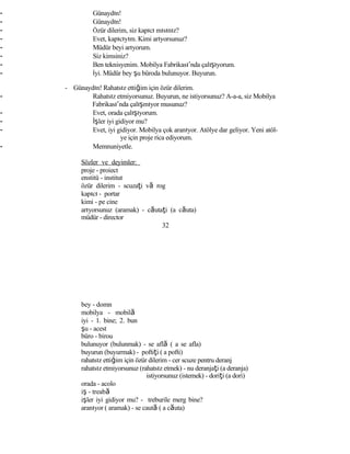 - Günaydın!
- Günaydın!
- Özür dilerim, siz kapıcı mısınız?
- Evet, kapıcıyım. Kimi arıyorsunuz?
- Müdür beyi arıyorum.
- Siz kimsiniz?
- Ben teknisyenim. Mobilya Fabrikası’nda çalışıyorum.
- İyi. Müdür bey şu büroda bulunuyor. Buyurun.
- Günaydın! Rahatsız ettiğim için özür dilerim.
- Rahatsız etmiyorsunuz. Buyurun, ne istiyorsunuz? A-a-a, siz Mobilya
Fabrikası’nda çalışmıyor musunuz?
- Evet, orada çalışıyorum.
- İşler iyi gidiyor mu?
- Evet, iyi gidiyor. Mobilya çok aranıyor. Atölye dar geliyor. Yeni atöl-
ye için proje rica ediyorum.
- Memnuniyetle.
Sözler ve deyimler:
proje - proiect
enstitü - institut
özür dilerim - scuzaţi vă rog
kapıcı - portar
kimi - pe cine
arıyorsunuz (aramak) - căutaţi (a căuta)
müdür - director
32
bey - domn
mobilya - mobilă
iyi - 1. bine; 2. bun
şu - acest
büro - birou
bulunuyor (bulunmak) - se află ( a se afla)
buyurun (buyurmak) - poftiţi ( a pofti)
rahatsız ettiğim için özür dilerim - cer scuze pentru deranj
rahatsız etmiyorsunuz (rahatsız etmek) - nu deranjaţi (a deranja)
istiyorsunuz (istemek) - doriţi (a dori)
orada - acolo
iş - treabă
işler iyi gidiyor mu? - treburile merg bine?
aranıyor ( aramak) - se caută ( a căuta)
 