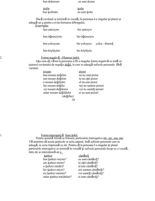 ben doktorum eu sunt doctor
şoför şofer
ben şoförüm eu sunt şofer
Dacă cuvântul se termină în vocală, la persoana I-a singular şi plural se
adaugă un y pentru a evita formarea diftongului.
Exemple:
ben satıcıyım biz satıcıyız
ben öğrenciyim biz öğrenciyiz
ben yolcuyum biz yolcuyuz yolcu - drumeţ
ben köylüyüm biz köylüyüz
2. Forma negativă . Olumsuz şekil.
Aşa cum aţi văzut la persoana a III-a singular forma negativă se redă cu
ajutorul cuvântului de negaţie değil, la care se adaugă sufixele personale fără
variante.
ressam pictor
ben ressam değilim eu nu sunt pictor
sen ressam değilsin tu nu eşti pictor
o ressam değil(dir) el nu este pictor
biz ressam değiliz noi nu suntem pictori
siz ressam değilsiniz voi nu sunteţi pictori
onlar ressam değildirler ei nu sunt pictori
(değiller)
34
3. Forma interogativă. Soru şekli.
Pentru această formă se folosesc particulele interogative mı , mi , mu, mü.
Vă amintim că aceste particule se scriu separat, însă sufixele personale care se
adaugă, se scriu împreună cu ele. Pentru că la persoana I-a singular şi plural
particulele interogative se termină în vocală şi sufixele personale încep cu o vocală,
între ele se intercalează un y.
şarkıcı cântăreţ
ben şarkıcı mıyım? eu sunt cântăreţ?
sen şarkıcı mısın? tu eşti cântăreţ?
o şarkıcı mı(dır)? el este cântăreţ?
biz şarkıcı mıyız? noi suntem cântăreţi?
siz şarkıcı mısınız? voi sunteţi cântăreţi?
onlar şarkıcı mı(dırlar)? ei sunt cântăreţi?
 