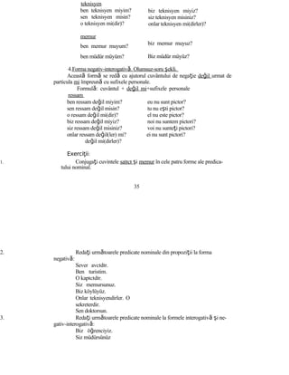 teknisyen
ben teknisyen miyim?
sen teknisyen misin?
o teknisyen mi(dir)?
memur
ben memur muyum?
ben müdür müyüm?
biz teknisyen miyiz?
siz teknisyen misiniz?
onlar teknisyen mi(dirler)?
biz memur muyuz?
Biz müdür müyüz?
4.Forma negativ-interogativă. Olumsuz-soru şekli.
Această formă se redă cu ajutorul cuvântului de negaţie değil urmat de
particula mi împreună cu sufixele personale.
Formulă: cuvântul + değil mi+sufixele personale
ressam
ben ressam değil miyim? eu nu sunt pictor?
sen ressam değil misin? tu nu eşti pictor?
o ressam değil mi(dir)? el nu este pictor?
biz ressam değil miyiz? noi nu suntem pictori?
siz ressam değil misiniz? voi nu sunteţi pictori?
onlar ressam değil(ler) mi? ei nu sunt pictori?
değil mi(dirler)?
Exerci iiţ :
1. Conjugaţi cuvintele satıcı şi memur în cele patru forme ale predica-
tului nominal.
35
2. Redaţi următoarele predicate nominale din propoziţii la forma
negativă:
Sever avcıdır.
Ben turistim.
O kapıcıdır.
Siz memursunuz.
Biz köylüyüz.
Onlar teknisyendirler. O
sekreterdir.
Sen doktorsun.
3. Redaţi următoarele predicate nominale la formele interogativă şi ne-
gativ-interogativă:
Biz öğrenciyiz.
Siz müdürsünüz
 