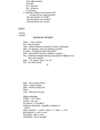 Onlar öğretmendirler.
O turisttir.
Ben kapıcıyım.
Sen memursun.
O sekreterdir.
4. Traduceţi următorul text în limba turcă:
- Scuzaţi vă rog, sunteţi secretara?
- Da, sunt secretara. Ce doriţi?
- Domnul director este în institut?
- Domnul director este în birou.
Lecţia 8
Acıktım.
Susadım.
BUGÜN NE YAPTINIZ?
Metin: - Anne, acıktım.
Eda: - Ben de acıktım.
Anne: - Babayı bekliyoruz, çocuklar. Zil çalıyor. Baba geldi.
Baba: - İyi akşamlar, Ayşe! İyi akşamlar, çocuklar!
Çocuklar: - İyi akşamlar, baba! Hoş geldin!
Baba: - Hoş bulduk! Nasılsınız? Bugün ne yaptınız?
Eda: - Sabahleyin kütüphanede kitap, dergi okudum. Öğleden sonra
Neş’e geldi, anlattık.
Baba: - Ne yapıyor Neş’e? İyi mi?
Eda: - İyi, selâm söyledi.
36
Baba: - Sen ne yaptın, Metin?
Metin: - Futbol oynadım.
Baba: - Problem çözdün mü?
Metin: - …
Anne: - Masa hazır, buyurun.
Sözler ve deyimler:
acıktım - mi-e foame
susadım - mi-e sete
Ne yaptınız? - Ce aţi făcut?
bekliyoruz (beklemek) - aşteptăm (a aştepta) zil
- sonerie
çalıyor (çalmak) - 1.sună (a suna); 2. a cânta; 3. a fura
geldi (gelmek) - a venit ( a veni)
Hoş geldin! - Bine ai venit!
Hoş bulduk! - Bine v-am găsit!
 