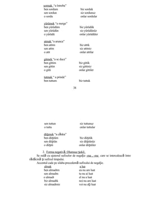 sormak “a întreba”
ben sordum biz sorduk
sen sordun siz sordunuz
o sordu onlar sordular
yürümek “a merge”
ben yürüdüm biz yürüdük
sen yürüdün siz yürüdünüz
o yürüdü onlar yürüdüler
atmak “a arunca”
ben attım biz attık
sen attın siz attınız
o attı onlar attılar
gitmek “a se duce”
ben gittim biz gittik
sen gittin siz gittiniz
o gitti onlar gittiler
tutmak “ a prinde”
ben tuttum biz tuttuk
38
sen tuttun siz tuttunuz
o tuttu onlar tuttular
düşmek “a cădea”
ben düştüm biz düştük
sen düştün siz düştünüz
o düştü onlar düştüler
2. Forma negativă. Olumsuz şekil.
Se redă cu ajutorul sufixelor de negaţie -ma , -me care se intercalează între
rădăcină şi sufixul timpului.
Accentul cade pe silaba precedentă sufixului de negaţie.
almak a lua
ben almadım eu nu am luat
sen almadın tu nu ai luat
o almadı el nu a luat
biz almadık noi nu am luat
siz almadınız voi nu aţi luat
 