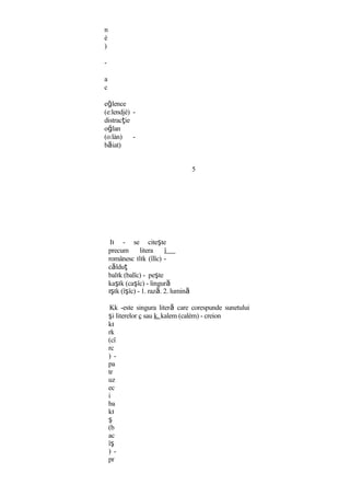 n
è
)
-
a
c
eğlence
(e:lendjè) -
distracţie
oğlan
(o:làn) -
băiat)
5
Iı - se citeşte
precum litera î
românesc ılık (îlîc) -
călduţ
balık (balîc) - peşte
kaşık (caşîc) - lingură
ışık (îşîc) - 1. rază. 2. lumină
Kk -este singura literă care corespunde sunetului
şi literelor c sau k. kalem (calèm) - creion
kı
rk
(cî
rc
) -
pa
tr
uz
ec
i
ba
kı
ş
(b
ac
îş
) -
pr
 