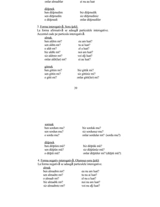 onlar almadılar ei nu au luat
düşmek
ben düşmedim biz düşmedik
sen düşmedin siz düşmediniz
o düşmedi onlar düşmediler
3. Forma interogativă. Soru şekli
La forma afirmativă se adaugă particulele interogative.
Accentul cade pe particula interogativă.
almak
ben aldım mı? eu am luat?
sen aldın mı? tu ai luat?
o aldı mı? el a luat?
biz aldık mı? noi am luat?
siz aldınız mı? voi aţi luat?
onlar aldı(lar) mı? ei au luat?
gitmek
ben gittim mi? biz gittik mi?
sen gittin mi? siz gittiniz mi?
o gitti mi? onlar gitti(ler) mi?
39
sormak
ben sordum mu? biz sorduk mu?
sen sordun mu? siz sordunuz mu?
o sordu mu? onlar sordular mı? (sordu mu?)
düşmek
ben düştüm mü? biz düştük mü?
sen düştün mü? siz düştünüz mü?
o düştü mü? onlar düştüler mi? (düştü mü?)
4. Forma negativ-interogativă. Olumsuz-soru şekli
La forma negativă se adaugă particulele interogative.
almak
ben almadım mı? eu nu am luat?
sen almadın mı? tu nu ai luat?
o almadı mı? el nu a luat?
biz almadık mı? noi nu am luat?
siz almadınız mı? voi nu aţi luat?
 