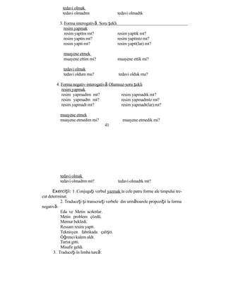 tedavi olmak
tedavi olmadım tedavi olmadık
3. Forma interogativă. Soru şekli
resim yapmak
resim yaptım mı? resim yaptık mı?
resim yaptın mı? resim yaptınız mı?
resim yaptı mı? resim yaptı(lar) mı?
muayene etmek
muayene ettim mi? muayene ettik mi?
tedavi olmak
tedavi oldum mu? tedavi olduk mu?
4. Forma negativ-interogativă.Olumsuz-soru şekli
resim yapmak
resim yapmadım mı?
resim yapmadın mı?
resim yapmadı mı?
muayene etmek
muayene etmedim mi?
41
tedavi olmak
tedavi olmadım mı?
resim yapmadık mı?
resim yapmadınız mı?
resim yapmadı(lar) mı?
muayene etmedik mi?
tedavi olmadık mı?
Exerci ii:ţ 1 .Conjugaţi verbul yazmak la cele patru forme ale timpului tre-
cut determinat.
2. Traduceţi şi transcrieţi verbele din următoarele propoziţii la forma
negativă:
Eda ve Metin acıktılar.
Metin problem çözdü.
Memur bekledi.
Ressam resim yaptı.
Teknisyen fabrikada çalıştı.
Öğrenci kalem aldı.
Turist gitti.
Misafir geldi.
3. Traduceţi în limba turcă:
 