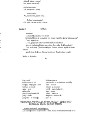 - Mamă, Metin a plecat?
- Nu, Metin este acasă.
- Elif a luat caiete?
- Da, Elif a luat 8 caiete.
- Tu nu ai scris?
- Nu, nu am scris, acum scriu.
- Şoferul nu a aşteptat?
- Nu, nu a aşteptat, acum a plecat.
Lecţia 9 KIYIDA
- Merhaba!
- Merhaba! Kısmetiniz bol olsun!
- Sağ olun! Sizin de kısmetiniz bol olsun! Nasıl, bir şeyler tuttunuz mu?
- O-o-o, sepet dolu.
- O-o-o, gerçekten dolu. Gençlikte balıkçı mıydınız?
- Yo-o-o, balıkçı değildim, terziydim. Siz avukat değil miydiniz?
- Evet, avukattım. Şimdi emekliyim. Tuttum, tuttum, büyük bir balık
tuttum.
- Şanslısınız, doğrusu. Ben de şanslıyım. Bu gün güzel bir gün.
Sözler ve deyimler:
42
kıyı - mal balıkçı - pescar
nasıl - cum, ce fel yo-o-o - nu -u -u (în limba uzuală)
bir şey, bir şeyler - ceva terzi - croitor
tutmak - a prinde emekli - pensionar
sepet - coş büyük - mare (adjectiv)
dolu - plin şans - noroc
gerçekten - întradevăr şanslı - norocos
genç - tânăr doğrusu - întradevăr
gençlikte - în tinereţe gün - zi
PREDİCATUL NOMİNAL LA TİMPUL TRECUT DETERMİNAT
EK FİİLİNİN BELİRLİ GEÇMİŞ ZAMANI
1. Forma afirmativă. Olumlu şekil.
Are aceleaşi sufixe ca predicatul verbal. Când cuvântul se termină în vo-
 