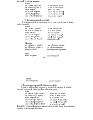 împreună cu sufixele personale.
avucat
ben avukat değildim
sen avukat değildin o
avukat değildi
biz avukat değildik
siz avukat değildiniz
onlar avukat değildi(ler)
eu nu am fost avocat
tu nu ai fost avocat
el nu a fost avocat
noi nu am fost avocaţi
voi nu aţi fost avocaţi
ei nu au fost avocaţi
3. Forma interogativă. Soru şekli.
Se redă cu particulele interogative mı, mi , mu , mü la care se alipesc
sufixele timpului.
avukat
ben avukat mıydım?
sen avukat mıydın? o
avukat mıydı?
biz avukat mıydık?
siz avukat mıydınız?
onlar avukat mıydı(lar)?
öğretmen
ben öğretmen miydim?
sen öğretmen miydin? o
öğretmen miydi?
doktor
doktor muydum?
44
müdür
müdür müydüm?
eu am fost avocat?
tu ai fost avocat?
el a fost avocat?
noi am fost avocaţi?
voi aţi fost avocaţi?
ei au fost avocaţi?
biz öğretmen miydik?
siz öğretmen miydiniz?
onlar öğretmen miydi(ler)?
doktor muyduk?
müdür müydük?
3. Forma negativ-interogativă. Olumsuz-soru şekli.
Se redă în felul următor: cuvântul cu sens lexical+ cuvântul de negaţie+
particula interogativă mi împreună cu sufixele personale.
avukat
ben avukat değil miydim?
sen avukat değil miydin? o
avukat değil miydi?
biz avukat değil miydik?
siz avukat değil miydiniz?
onlar avukat değil miydiler?
eu nu am fost avocat?
tu nu ai fost avocat?
el nu a fost avocat?
noi nu am fost avocaţi?
voi nu aţi fost avocaţi?
ei nu au fost avocaţi?
Exerci iiţ : 1. Conjugaţi cuvântul teknisyen la cele patru forme ale predicatului
nominal la timpul trecut determinat.
 