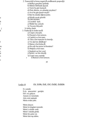 2. Transcrieţi la forma negativă următoarele propoziţii:
a) Balıkçı gençlikte şofördü.
b) Babam fabrikada işçiydi.
c) Turist bu gün hastaydı.
d) Özür dilerim, siz arkadaş mıydınız?
e) Avcı bu gün şanslı mıydı?
f) Ben bu okulda öğrenciydim.
g g) Küçük çocuk güzeldi.
h) Oda büyüktü.
h i) Çocuklar üçtü.
i j) Müdür bey yeniydi.
k) Teyzem ihtiyardı.
j l) Atölye dardı.
k 3. Traduceţi în limba turcă:
a) Coşul a fost plin.
b) Pescarul a fost norocos.
c) Copilul n-a fost mare.
d) Tata a fost muncitor în tinereţe.
l e) Voi aţi fost sănătoşi?
f) Mama a fost bolnavă.
m g) Dvs.aţi fost pictor în România?
n h) Maşina a fost mare.
o i) Studentii au fost vesel.
p j) Şoferii au fost obosiţi.
q k) Copiii erau cuminţi.
r l) Bunicul a fost norocos.
s
45
Lecţia 10 EV, EVİN, EVE, EVİ, EVDE, EVDEN
Ev yenidir.
Evin pencereleri geniştir.
Elif eve gidiyor.
Annem evi temizledi.
Aile evde toplandı.
Metin evden çıktı.
Metin okuyor.
Metin’in kitapları temizdir.
Metin’e sözlük verdi.
Metin’i okulda gördü.
Metin’de çanta var.
Metin’den top aldım.
 