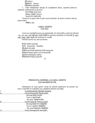 Zil çalıyor.
Öğrenci yazıyor.
Köstence güzeldir.
2. Când îndeplineşte funcţia de complement direct, exprimat printr-un
substantiv nedeterminat cu precizie.
Ben kitap okuyorum.
Balıkçı balık tutuyor.
Annem bir vazo aldı.
Vocativul se poate reda tot prin cazul nominativ şi atunci accentul cade pe
prima silaba:
Mètin, oku.
CAZUL GENİTİV
İLGİ HALİ
Acest caz exprimă posesia sau apartenenţa. Se formează cu ajutorul sufixelor
- ın , -in , -un , -ün adăugate după rădăcini sau teme terminate în consoană şi -nın ,
-nin , -nun , -nün după cele terminate în vocală.
Sufixele acestui caz sunt accentuate.
Kızın defteri temizdir.
Evin pencereleri büyüktür.
Okulun zili çaldı.
Gölün kıyısında balıkçılar balık tutuyorlar.
Odanın kapısı açıktı. (a fost deschisă).
İşçinin arkadaşları çoktur.
Köylünün bahçesi güzeldi.
47
PREDİCATUL NOMİNAL LA CAZUL GENİTİV
İLGİ HALİNDE EK FİİL
Substantivul la cazul genitiv urmat de sufixele predicative de prezent sau
trecut exprimă cui îi aparţine sau a aparţinut obiectul sau fiinţa.
1. La timpul prezent. Şimdiki zamanda.
a) Forma afirmativă. Olumlu şekil.
Bu kitap Eda’nındır.
Yeni ev işçinindir.
Bu çanta halamındır.
b) Forma negativă. Olumsuz şekil.
Bu kitap Eda’nın değildir.
Yeni ev işçinin değildir.
Bu çanta halamın değildir.
c) Forma interogativă. Soru şekli.
 