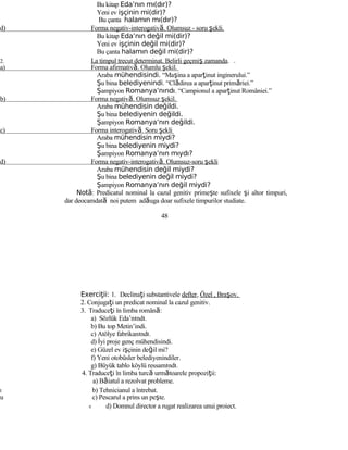 Bu kitap Eda’nın mı(dır)?
Yeni ev işçinin mi(dir)?
Bu çanta halamın mı(dır)?
d) Forma negativ-interogativă. Olumsuz - soru şekli.
Bu kitap Eda’nın değil mi(dir)?
Yeni ev işçinin değil mi(dir)?
Bu çanta halamın değil mi(dir)?
2. La timpul trecut determinat. Belirli geçmiş zamanda.
a) Forma afirmativă. Olumlu şekil.
Araba mühendisindi. “Maşina a aparţinut inginerului.”
Şu bina belediyenindi. “Clădirea a aparţinut primăriei.”
Şampiyon Romanya’nındı. “Campionul a aparţinut României.”
b) Forma negativă. Olumsuz şekil.
Araba mühendisin değildi.
Şu bina belediyenin değildi.
Şampiyon Romanya’nın değildi.
c) Forma interogativă. Soru şekli
Araba mühendisin miydi?
Şu bina belediyenin miydi?
Şampiyon Romanya’nın mıydı?
d) Forma negativ-interogativă. Olumsuz-soru şekli
Araba mühendisin değil miydi?
Şu bina belediyenin değil miydi?
Şampiyon Romanya’nın değil miydi?
Notă: Predicatul nominal la cazul genitiv primeşte sufixele şi altor timpuri,
dar deocamdată noi putem adăuga doar sufixele timpurilor studiate.
48
Exerci ii:ţ 1. Declinaţi substantivele defter, Özel , Braşov.
2. Conjugaţi un predicat nominal la cazul genitiv.
3. Traduceţi în limba română:
a) Sözlük Eda’nındı.
b) Bu top Metin’indi.
c) Atölye fabrikanındı.
d) İyi proje genç mühendisindi.
e) Güzel ev işçinin değil mi?
f) Yeni otobüsler belediyenindiler.
g) Büyük tablo köylü ressamındı.
4. Traduceţi în limba turcă următoarele propoziţii:
a) Băiatul a rezolvat probleme.
t b) Tehnicianul a întrebat.
u c) Pescarul a prins un peşte.
v d) Domnul director a rugat realizarea unui proiect.
 