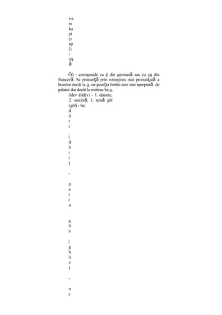 ivi
re
ka
pı
(c
ap
î)
-
uş
ă
Öö - corespunde cu ö din germană sau cu eu din
franceză. Se pronunţă prin rotunjirea mai pronunţată a
buzelor decât la o, iar poziţia limbii este mai apropiată de
palatul dur decât la rostirea lui o.
ödev (ödèv) - 1. datorie;
2. sarcină; 3. temă göl
(göl) - lac
d
ö
r
t
(
d
ö
r
t
)
-
p
a
t
r
u
g
ö
z
(
g
h
ö
z
)
-
o
c
 
