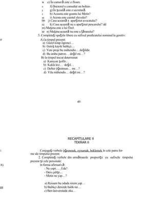 w e) În cameră este o floare.
x f) Doctorul a consultat un bolnav.
y g) În şcoală este o secretară.
z h) Aceasta este geanta lui Metin?
aa i) Acesta este caietul elevului?
bb j) Casa această a aparţinut avocatului?
cc k) Casa această nu a aparţinut pescarului? dd
m) Maşina este a lui Özel.
ee n) Maşina această nu este a ţăranului?
5. Completaţi spaţiile libere cu sufixul predicatului nominal la genitiv:
ff A) la timpul prezent:
a) Güzel kitap ögrenci…
b) Geniş kayık balıkçı…
c) Yeni proje bu mühendis… değildir.
d) Bu araba patron… değil mi…?
B) la timpul trecut determinat:
a) Kamyon şoför…
b) Kukla kız… değil…
c) Defter öğretmen… mi…?
d) Vila mühendis… değil mi…?
49
RECAPİTULARE II
TEKRAR II
1. Conjugaţi verbele öğrenmek, oynamak, beklemek în cele patru for-
me ale timpului prezent.
2. Completaţi verbele din următoarele propoziţii cu sufixele timpului
prezent şi cele personale:
A) în forma afirmativă:
- Ne yapı… , Eda?
- Ders çalışı…
- Metin ne yap…?
a) Ressam bu odada resim yap…
gg b) Balıkçı denizde balık tut…
c) Ben üniversitede oku…
 