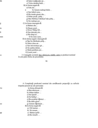 hh d) Satıcı mağazada sat…
e) Yolcu durakta bekli…
B) în forma negativă:
a) Eda yüz…
ii b) Annem mektup bekle…
c) Sen futbol oyna…
d) Biz trende gazete oku…
e) Onlar çocuk, çalış…
g) Ben Mobilya Fabrikası’nda çalış…
h) Siz mektup yaz…
jj C) în forma interogativă:
a) Babam oku…
kk b) Hasan yorul…
c) Sever Türkçe bil…
ll d) Sen denizde yüz…
e) Biz dergi al…
mm f) Siz tenis oyna…
D) în forma negativ-interogativă
a) İşçi bu fabrikada çalış…
b) Satıcı elma sat…
c) Sen üniversiteye git…
d) Siz parkta dinlen…
e) Metin problem çöz…
f) Çocuk yorul…
nn 3. Conjugaţi cuvintele işçi, teknisyen, müdür, satıcı ca predicat nominal
în cele patru forme ale prezentului.
50
4. Completaţi predicatul nominal din următoarele propoziţii cu sufixele
timpului prezent şi cele personale:
A) la forma afirmativă:
a) Ben teknisyen …
b) Ablam doktor …
c) Sen şanslı …
d) Siz balıkçı …
e) Bu çocuklar öğrenci …
f) Bu tablo güzel…
oo g) Annem öğretmen…
B) la forma negativă:
a) Elif memur …
b) Siz ressam …
pp c) Babam şoför …
d) Biz misafir …
 