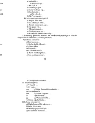a) Metin düş…
bbb b) Müdür bey gel…
c) Sen çiçek al…
d) Turistler çok yürü…
ccc e) İşçiler mobilya yap…
f) Sen balık tut…
ddd g) Siz bilet al…
h) Neş’e çok anlat…
D) în forma negativ-interogativă:
a) Bugün hasta acık…
b) Biz sabahleyin süt al…
c) Ressam parkta resim yap…
d) Sen gazete ver…
e) Öğrenci okula git…
g) Teknisyen proje yap…
h) Siz öğleden sonra büroda çalış…
7. Completaţi predicatul nominal din următoarele propoziţii cu sufixele
timpului trecut determinat şi sufixele personale:
A) în forma afirmativă
a) Ben teknisyen…
eee b) Biz bu okulda öğrenci…
c) Ablam doktor…
d) Sen şanslı...
e) O fabrikada müdür…
f) Biz bu okulda öğrenci…
fff g) Sen enstitüde memur…
52
h) Onlar şehirde mühendis…
B) în forma negativă:
a) Yol geniş …
b) Ev yeni …
ggg c) Onlar bu enstitüde mühendis …
d) Park sağ tarafta …
hhh e) Sözlük kitaplıkta …
iii f) Ben büroda …
jjj g) O okulda müdür …
h) Parkta ağaçlar büyük…
C) în forma interogativă:
a) Müdür bey gençlikte teknisyen …
b) Onlar iyi arkadaş …
c) Belediye gerçekten büyük …
d) Siz enstitüde mühendis …
 