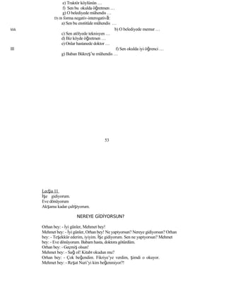 e) Traktör köylünün …
f) Sen bu okulda öğretmen …
g) O belediyede mühendis …
D) în forma negativ-interogativă:
a) Sen bu enstitüde mühendis …
kkk b) O belediyede memur …
c) Sen atölyede teknisyen …
d) Biz köyde öğretmen …
e) Onlar hastanede doktor …
lll f) Sen okulda iyi öğrenci …
g) Baban Bükreş’te mühendis …
53
Lecţia 11
İşe gidiyorum.
Eve dönüyorum
Akşama kadar çalışıyorum.
NEREYE GİDİYORSUN?
Orhan bey: - İyi günler, Mehmet bey!
Mehmet bey: - İyi günler, Orhan bey! Ne yapıyorsun? Nereye gidiyorsun? Orhan
bey: - Teşekkür ederim, iyiyim. İşe gidiyorum. Sen ne yapıyorsun? Mehmet
bey: - Eve dönüyorum. Babam hasta, doktora götürdüm.
Orhan bey: - Geçmiş olsun!
Mehmet bey: - Sağ ol! Kitabı okudun mu?
Orhan bey: - Çok beğendim. Fikriye’ye verdim, şimdi o okuyor.
Mehmet bey: - Reşat Nuri’yi kim beğenmiyor?!
 