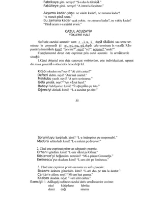 Fabrikaya gitti. nereye? “S-a dus la fabrică.”
Fakülteye girdi. nereye? “A intrat la facultate,”
Akşama kadar çalıştı. ne vakite kadar?, ne zamana kadar?
“A muncit până seara.”
Bu zamana kadar uçak yoktu. ne zamana kadar?, ne vakite kadar?
“Până acum n-a existat avion.”
CAZUL ACUZATİV
YÜKLEME HALİ
Sufixele cazului acuzativ sunt: -ı ,-i,-u, -ü după rădăcini sau teme ter-
minate în consoană şi -yı, -yi, -yu, -yü după cele terminate în vocală. Răs-
punde la întrebările kimi? “pe cine?”, neyi? “ce?”, neresini? “unde?”.
Complementul direct este exprimat prin cazul acuzativ în următoarele
situaţii:
1.Când obiectul este deja cunoscut vorbitorilor, este individualizat, separat
din masa generală a obiectelor de acelaşi fel.
Kitabı okudun mu? neyi? “Ai citit cartea?”
Defteri aldım. neyi? “Am luat caietul.”
Mektubu yazdı. neyi? “A scris scrisoarea.”
Gölü gördük. neyi? “Am văzut lacul.”
Babayı bekliyoruz. kimi? “Îl aşteptăm pe tata.”
Öğenciyi dinledi. kimi? “L-a ascultat pe elev.”
55
Sorumluyu karşıladı. kimi? “L-a întâmpinat pe responsabil.”
Müdürü selâmladı. kimi? “L-a salutat pe director.”
2. Când este exprimat printr-un substantiv propriu:
Orhan’ı gördüm. kimi? “L-am văzut pe Orhan.”
Köstence’yi beğendim. neresini? “Mi-a placut Constanţa.”
Eminescu’yu okudum. kimi? “L-am citit pe Eminescu.”
3. Când este exprimat printr-un nume cu sufix posesiv:
Babamı doktora götürdüm. kimi? “L-am dus pe tata la doctor.”
Çantamı aldım. neyi? “Mi-am luat geanta.”
Kitabını okuduk. neyi? “İ-am citit cartea.”
Exerci iiţ : 1. Adăugaţi sufixele cazului dativ următoarelor cuvinte:
okul kütüphane fabrika
deniz dağ sinema
 