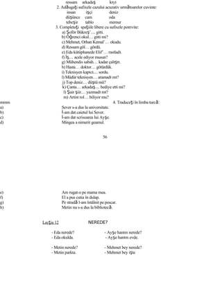 ressam arkadaş kıyı
2. Adăugaţi sufixele cazului acuzativ următoarelor cuvinte:
insan işçi deniz
düşünce cam oda
tebeşir tablo memur
3. Completaţi spaţiile libere cu sufixele potrivite:
a) Şoför Bükreş’… gitti.
b) Öğrenci okul… gitti mi?
c) Mehmet, Orhan Kemal’… okudu.
d) Ressam göl… gördü.
e) Eda kütüphanede Elif’… rastladı.
f) İş… acele ediyor musun?
g) Mühendis sabah… kadar çalıştı.
h) Hasta… doktor… götürdük.
i) Teknisyen kapıcı… sordu.
î) Müdür teknisyen… aramadı mı?
j) Top deniz… düştü mü?
k) Çanta… arkadaş… hediye etti mi?
l) Şair şiir… yazmadı mı?
m) Artist rol… biliyor mu?
mmm 4. Traduceţi în limba turcă:
a) Sever s-a dus la universitate.
b) İ-am dat caietul lui Sever.
c) İ-am dat scrisoarea lui Ayşe.
d) Mingea a nimerit geamul.
56
e) Am rugat-o pe mama mea.
f) El a pus cutia în dulap.
g) Pe stradă l-am întâlnit pe pescar.
h) Metin nu s-a dus la bibliotecă.
Lecţia 12 NEREDE?
- Eda nerede? - Ayşe hanım nerede?
- Eda okulda. - Ayşe hanım evde.
- Metin nerede? - Mehmet bey nerede?
- Metin parkta. - Mehmet bey işte
 