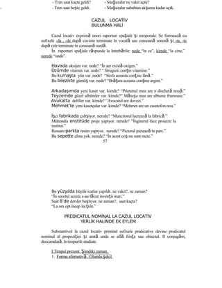 - Tren saat kaçta geldi? - Mağazalar ne vakit açık?
- - Tren saat beşte geldi. - Mağazalar sabahtan akşama kadar açık.
CAZUL LOCATİV
BULUNMA HALİ
Cazul locativ exprimă unori raporturi spaţiale şi temporale. Se formează cu
sufixele -da , -de după cuvinte terminate în vocală sau consoană sonoră şi -ta, -te
după cele terminate în consoană surdă.
În raporturi spaţiale răspunde la întrebările: nede “în ce”, kimde “la cine,”
nerede “unde”.
Havada oksijen var. nede? “În aer există oxigen.”
Üzümde vitamin var. nede? “ Strugurii conţin vitamine.”
Bu kumaşta yün var. nede? “Stofa aceasta conţine lână.”
Bu bilezikte gümüş var. nede? “Brăţara aceasta conţine argint.”
Arkadaşımda yeni kaset var. kimde? “Prietenul meu are o dischetă nouă.”
Teyzemde güzel albümler var. kimde?” Mătuşa mea are albume frumoase.”
Avukatta deliller var. kimde? “Avocatul are dovezi.”
Mehmet’te yeni kasetçalar var. kimde? “Mehmet are un casetofon nou.”
İşçi fabrikada çalışıyor. nerede? “Muncitorul lucrează la fabrică.”
Mühendis enstitüde proje yapıyor. nerede? “İnginerul face proiecte la
institut.”
Ressam parkta resim yapıyor. nerede? “Pictorul pictează în parc.”
Bu sepette elma yok. nerede? “În acest coş nu sunt mere.”
57
Bu yüzyılda büyük icatlar yapıldı. ne vakit?, ne zaman?
“În secolul acesta s-au făcut invenţii mari.”
Saat 8’de dersler başlıyor. ne zaman?, saat kaçta?
“La ora opt încep lecţiile.”
PREDİCATUL NOMİNAL LA CAZUL LOCATİV
YERLİK HALİNDE EK EYLEM
Substantivul la cazul locativ primind sufixele predicative devine predicatul
nominal al propoziţiei şi arată unde se află fiinţa sau obiectul. Il conjugăm,
deocamdată, la timpurile studiate.
I.Timpul prezent. Şimdiki zaman.
1. Forma afirmativă. Olumlu şekil
 