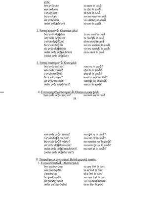 evde
ben evdeyim eu sunt în casă
sen evdesin tu eşti în casă
o evde(dir) el este în casă
biz evdeyiz noi suntem în casă
siz evdesiniz voi sunteţi în casă
onlar evde(dirler) ei sunt în casă
2. Forma negativă. Olumsuz şekil
ben evde değilim eu nu sunt în casă
sen evde değilsin tu nu eşti în casă
o evde değil(dir) el nu este în casă
biz evde değiliz noi nu suntem în casă
siz evde değilsiniz voi nu sunteţi în casă
onlar evde değil(dirler) ei nu sunt în casă
(onlar evde değiller)
3. Forma interogativă. Soru şekli
ben evde miyim? sunt eu în casă?
sen evde misin? eşti tu în casă?
o evde mi(dir)? este el în casă?
biz evde miyiz? suntem noi în casă?
siz evde misiniz? sunteţi voi în casă?
onlar evde mi(dirler)? sunt ei în casă?
nnn 4. Forma negativ-interogativă. Olumsuz-soru şekli.
ben evde değil miyim? nu sunt eu în casă
58
sen evde değil misin? nu eşti tu în casă?
o evde değil mi(dir)? nu este el în casă?
biz evde değil miyiz? nu suntem noi în casă?
siz evde değil misiniz? nu sunteţi voi în casă?
onlar evde değıl mi(dirler)? nu sunt ei în casă?
(onlar evde değiller mi?)
II. Timpul trecut determinat. Belirli geçmiş zaman.
1. Foma afirmativă. Olumlu şekil.
ben parktaydım eu am fost în parc
sen parktaydın tu ai fost în parc
o parktaydı el a fost în parc
biz parktaydık noi am fost în parc
siz parktaydınız voi aţi fost în parc
onlar parktaydı(lar) ei au fost în parc
 