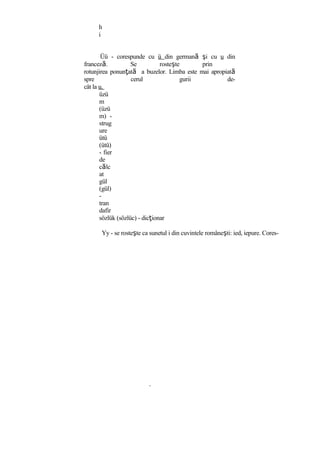 h
i
Üü - corespunde cu ü din germană şi cu u din
franceză. Se rosteşte prin
rotunjirea ponunţată a buzelor. Limba este mai apropiată
spre cerul gurii de-
cât la u.
üzü
m
(üzü
m) -
strug
ure
ütü
(ütü)
- fier
de
călc
at
gül
(gül)
-
tran
dafir
sözlük (sözlüc) - dicţionar
Yy - se rosteşte ca sunetul i din cuvintele româneşti: ied, iepure. Cores-
 