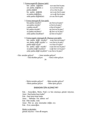2. Forma negativă. Olumsuz şekil.
ben parkta değildim
sen parkta değildin o
parkta değildi
biz parkta değildik
siz parkta değildiniz
onlar parkta değildi(ler)
eu n-am fost în parc
tu n-ai fost în parc
el n-a fost în parc
noi n-am fost în parc
voi n-aţi fost în parc
ei n-au fost în parc
3. Forma interogativă. Soru şekli.
ben parkta mıydım? am fost eu în parc?
sen parkta mıydın? ai fost tu în parc?
o parkta mıydı? a fost el în parc?
biz parkta mıydık? am fost noi în parc?
siz parkta mıydınız? aţi fost voi în parc?
onlar parkta mıydı(lar)? au fost ei în parc?
4. Forma negativ-interogativă. Olumsuz-soru şekli.
ben parkta değil miydim?
sen parkta değil miydin? o
parkta değil miydi?
biz parkta değil miydik?
siz parkta değil miydiniz?
n-am fost eu în parc?
n-ai fost tu în parc?
n-a fost el în parc?
n-am fost noi în parc?
n-aţi fost voi în parc?
onlar parkta değil miydi(ler? n-au fost ei în parc?
- Eda nereden geliyor? - Anne nereden geliyor?
- Eda okuldan geliyor. - Anne evden geliyor.
59
- Metin nereden geliyor? - Baba nereden geliyor?
- Metin parktan geliyor. - Baba işten geliyor.
BABADAN İZİN ALDINIZ MI?
Eda: - Anneciğim, Metin, Neş’e ve ben sinemaya gitmek istiyoruz.
Anne: -Saat kaçtan kaça kadar?
Eda: - Saat üçten beşe kadar.
Anne: - Babadan izin aldınız mı?
Eda: -Dün istedik, verdi.
Anne:- Pek iyi, ama sinemadan doğru eve.
Eda: - Evet, anneciğim.
Sözler ve deyimler:
gitmek istiyoruz - vrem să mergem.
 
