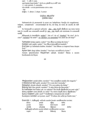 saat - 1. oră. 2. ceas.
saat kaçtan kaça kadar ?- de la ce, până la ce oră? izin
-1. voie, permis. 2. concediu.
izin almak - a avea permisiunea cuiva. ama
- dar.
doğru - 1. direct. 2. drept. 3.corect
CAZUL ABLATİV
ÇIKMA HALİ
Substantivele şi pronumele în acest caz îndeplinesc funcţie de complement
indirect, complement circumstanţial de loc, de timp, de mod, de cauză, de mă-
sură.
Se formează cu ajutorul sufixelor -dan , -den după rădăcini sau teme termi-
nate în vocală sau consoană sonoră şi -tan , -ten după cele terminate în consoană
surdă.
Răspunde la întrebările: neden? “ din ce?, de ce?, kimden? “de cine?, de la
cine?”, nereden?“de unde?”, ne vakitten?, ne zamandan?“de când?,de cât timp?”
Tahtadan dolap yaptım. neden? “Am făcut un dulap din lemn.”
Gülden tatlı yaptık. neden? “Am făcut dulceaţă de trandafir.”
Erol’dan iyi intibalarla kaldım. kimden? “Am rămas cu impresii bune despre
Erol.”
Ayten’den dergi aldım. kimden? “Am luat o revistă de la Ayten.”
Annem şekerlemeleri Hayat’tan sakladı. kimden? Mama a ascuns
bomboanele de Hayat.
60
Mağazadan sandal aldım. nereden? “Am cumpărat sandale din magazin.”
O Köstence’den geldi. nereden? El a venit din Constanţa.”
Dolaptan ekmek çıkardı. nereden? “El a scos pâine din dulap.”
Bükreş’ten bluz getirdi. nereden? “A adus bluza din Bucureşti.”
İki haftadan beri haber yok. ne vakitten?“De două săptămâni nu sunt veşti.”
Birkaç aydan sonra döndü. ne vakit? “S-a întors după câteva săptămâni.”
Şarkıcı kalpten çaldı. nasıl? “Cântăreţul a intrepretat din inimă.”
Kardeşimi candan seviyorum. nasıl? “Il iubesc din suflet pe fratele meu.”
Exerci iiţ : 1. Adăugaţi sufixele cazului locativ următoarelor cuvinte:
deniz perde ağaç tablo
çocuk radyo televizyon sınıf
sözlük arkadaş öğrenci defter
2. Adăugaţi sufixele cazului ablativ următoarelor cuvinte:
vapur çiçek Bükreş Bursa
 