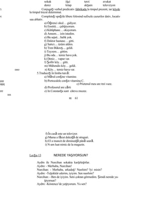 sokak işçi terzi avukat
deniz kitap akşam televizyon
3. Conjugaţi verbul predicativ fabrikada la timpul prezent, iar köyde
la timpul trecut determinat.
4. Completaţi spaţiile libere folosind sufixele cazurilor dativ, locativ
sau ablativ.
a) Öğrenci okul… gidiyor.
b) Enstitü… çalışıyorum.
c) Kütüphane… okuyorum.
d) Annem… izin istedim.
e) Bu sepet…balık yok.
f) Doktor hastane… gitti.
g) Satıcı… üzüm aldım.
h) Tren Bükreş… geldi.
i) Teyzem… gittim.
j) Bu oda… temiz hava yok.
k) Deniz… vapur var.
l) Şoför köy… gitti.
m) Mühendis köy… geldi.
ooo n) Köy… temiz hava var.
5.Traduceţi în limba turcă:
a) Mărul conţine vitamine.
ppp b) Portocalele conţin vitamina C.
qqq c) Prietenul meu are trei vaze.
d) Profesorul are cărti
rrr e) In Constanţa sunt câteva muzee.
sss
ttt 61
f) În casă este un televizor.
g) Mama a făcut dulcaţă de struguri.
h) El a muncit de dimineaţă până seară.
i) N-am luat nimic de la magazin.
Lecţia 13 NEREDE YAŞIYORSUN?
Aydın ile Nurcihan sokakta karşılaştılar.
Aydın: - Merhaba, Nurcihan!
Nurcihan: - Merhaba, arkadaş! Nasılsın? İyi misin?
Aydın: -Teşekkür ederim, iyiyim. Sen nasılsın?
Nurcihan: - Ben de iyiyim. Seni çoktan görmedim. Şimdi nerede ya-
şıyorsun?
Aydın: -Köstence’de yaşıyorum. Ya sen?
 