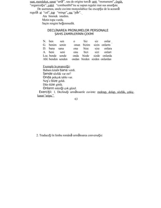 saat, memleket, sanat “art ”ă , sau de origine turcă: anıt “monument”, örgüt,
“organizaţie”, yakıt “combustibil”nu se supun regulei mai sus anunţate.
De asemenea, unele cuvinte monosilabice fac excepţie de la această
regulă: at “cal”, top “minge”, saç “păr”.
Ata binmek istedim.
Metin topa vurdu.
Saçın rengini beğenmedik.
DECLİNAREA PRONUMELOR PERSONALE
ŞAHIS ZAMİRLERİNİN ÇEKİMİ
N. ben sen o biz siz onlar
G. benim senin onun bizim sizin onların
D. bana sana ona bize size onlara
A. beni seni onu bizi sizi onları
Loc. bende sende onda bizde sizde onlarda
Abl. benden senden ondan bizden sizden onlardan
Exemple în propoziţii:
Babam kitabı bana verdi.
Sende sözlük var mı?
Onda pekçok tablo var.
Neş’e bize geldi.
Dün size gittik.
Onların müziği çok güzel.
Exerci ii:ţ 1. Declinaţi următoarele cuvinte: mektup, dolap, sözlük, çekiç,
kanat “aripa.”
63
2. Traduceţi în limba română următoarea conversaţie:
 