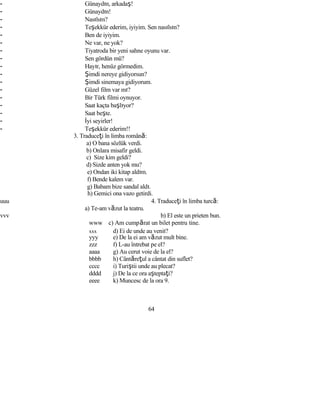 - Günaydın, arkadaş!
- Günaydın!
- Nasılsın?
- Teşekkür ederim, iyiyim. Sen nasılsın?
- Ben de iyiyim.
- Ne var, ne yok?
- Tiyatroda bir yeni sahne oyunu var.
- Sen gördün mü?
- Hayır, henüz görmedim.
- Şimdi nereye gidiyorsun?
- Şimdi sinemaya gidiyorum.
- Güzel film var mı?
- Bir Türk filmi oynuyor.
- Saat kaçta başlıyor?
- Saat beşte.
- İyi seyirler!
- Teşekkür ederim!!
3. Traduceţi în limba română:
a) O bana sözlük verdi.
b) Onlara misafir geldi.
c) Size kim geldi?
d) Sizde anten yok mu?
e) Ondan iki kitap aldım.
f) Bende kalem var.
g) Babam bize sandal aldı.
h) Gemici ona vazo getirdi.
uuu 4. Traduceţi în limba turcă:
a) Te-am văzut la teatru.
vvv b) El este un prieten bun.
www c) Am cumpărat un bilet pentru tine.
xxx d) Ei de unde au venit?
yyy e) De la ei am văzut mult bine.
zzz f) L-au întrebat pe el?
aaaa g) Au cerut voie de la el?
bbbb h) Cântăreţul a cântat din suflet?
cccc i) Turiştii unde au plecat?
dddd j) De la ce ora aşteptaţi?
eeee k) Muncesc de la ora 9.
64
 