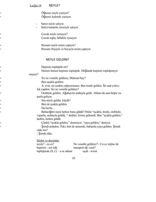Lecţia 14 NEYLE?
- Öğrenci neyle yazıyor?
- Öğrenci kalemle yazıyor.
- Satıcı neyle satıyor.
- Satıcı kantarla, teraziyle satıyor.
- Çocuk neyle oynuyor?
- Çocuk topla, bebekle oynuyor.
- Ressam neyle resim yapıyor?
- Ressam fırçayla ve boyayla resim yapıyor.
NEYLE GELDİN?
- Hepimiz toplaştık mı?
- Hemen hemen hepimiz toplaştık. Düğünde hepimiz toplaşmıyor
muyuz?
- Siz ne vesaitle geldiniz, Mehmet bey?
- Ben uçakla geldim.
- A, evet, siz uzakta yaşıyorsunuz. Ben trenle geldim. İki saat yolcu-
luk yaptım. Siz ne vesaitle geldiniz?
- Otobüsle geldim. Ağabeyim arabayla geldi. Ablam da saat beşte va-
purla geliyor.
- Sen neyle geldin, küçük?
- Ben de ayakla geldim.
- Ha-ha-ha…
- Babacığım niçin herkes bana güldü? Onlar “uçakla, trenle, otobüsle,
vapurla, arabayla geldik, “ dediler, kimse gülmedi. Ben “ayakla geldim,”
dedim, herkes güldü.
- Çünkü “ayakla geldim,” denmiyor, “yaya geldim,” deniyor.
- Şimdi anladım. Peki, ben de annemle, babamla yaya geldim. Şimdi
oldu mu?
- Şimdi oldu.
Sözler ve deyimler:
neyle? - cu ce? Ne vesaitle geldiniz? - Cu ce mijloc de
hepimiz - noi toţi transport aţi venit?
toplaşmak (N.,l.) - a se aduna uçak - avion
65
 
