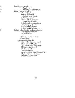 a) Çocuk kamyon… oynadı.
b) O çiçek… geldi.
ffff c) Ben annem… yolculuk yaptım.
3. Traduceti în limba română:
a) Onlarla işe gittik.
b) Onunla tiyatrodaydık.
c) Benimle yolculuk yapmadı.
d) Sizinle gelmedi mi?
e) Seninle düğüne gitmedi mi?
f) Çocukla parka mı gidiyor?
G) Eda ile Metin mesaj yazdılar mı?
h) Trenle mi geliyor?
i) Babamla Metin sokaktalar.
j) Braşov yoluyla mı gittiler?
4. Traduceţi în limba română următoarele dialoguri:
- Eda kütüphaneye niçin gitti?
- Dergi okumak çin.
- Çetin niçin problem çözmedi?
- Çünkü oynadı.
5. Traduceţi în limba turcă:
a) Sever şi İon au plecat cu avionul.
b) Ei au venit prin Medgidia.
c) Doctorul a consultat cu stetoscopul
d) El a luat struguri cu coşul
e) Cu tine a vorbit?
f) N-a călătorit cu noi.
g) Eda cu prietena ei au plecat la bibliotecă.
h) İnginerul şi muncitorul muncesc.
i) Profesorul a scris cu creta.
68
 