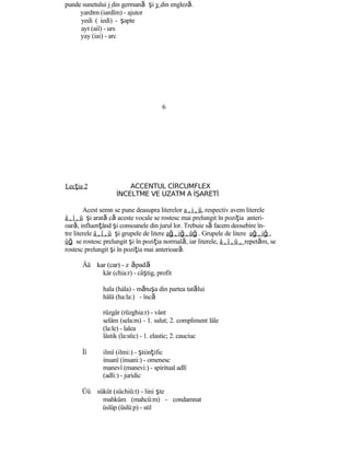 punde sunetului j din germană şi y din engleză.
yardım (iardîm) - ajutor
yedi ( iedì) - şapte
ayı (aiî) - urs
yay (iai) - arc
6
Lecţia 2 ACCENTUL CİRCUMFLEX
İNCELTME VE UZATM A İŞARETİ
Acest semn se pune deasupra literelor a , i , ü, respectiv avem literele
â , î , û şi arată că aceste vocale se rostesc mai prelungit în poziţia anteri-
oară, influenţând şi consoanele din jurul lor. Trebuie să facem deosebire în-
tre literele â , î , û şi grupele de litere ağ , iğ , ûğ . Grupele de litere ağ , iğ ,
üğ se rostesc prelungit şi în poziţia normală, iar literele, â , î , û , repetăm, se
rostesc prelungit şi în poziţia mai anterioară.
Ââ kar (car) - z ăpadă
kâr (chia:r) - câştig, profit
hala (hàla) - mătuşa din partea tatălui
hâlâ (ha:la:) - încă
rüzgâr (rüzghia:r) - vânt
selâm (sela:m) - 1. salut; 2. compliment lâle
(la:le) - lalea
lâstik (la:stìc) - 1. elastic; 2. cauciuc
Îî ilmî (ilmi:) - ştiinţific
insanî (insani:) - omenesc
manevî (manevi:) - spiritual adlî
(adli:) - juridic
Üû sükût (süchiü:t) - lini şte
mahkûm (mahcü:m) - condamnat
üslûp (üslü:p) - stil
 