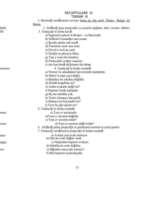 RECAPİTULARE III
TEKRAR III
1. Declinaţi următoarele cuvinte: hasta, iş, oda, sınıf, Önder, Belgin, jjjj
Bursa.
kkkk 2. Alcătuiţi şase propoziţii cu cazurile spaţiale: dativ, locativ, ablativ.
llll 3. Traduceţi în limba turcă:
a) İnginerul a plecat la Braşov via Bucureşti.
b) Străzile Constanţei sunt curate.
c) Şcoala satului este nouă.
d) Ferestrele casei sunt mari.
e) Elevul a scris pe caiet.
f) Turiştii au plecat la Sibiu.
g) Tata a venit din İstanbul.
h) Portocalele conţin vitamine.
i) Am luat două dicţionare din dulap.
mmmm 4. Traduceţi în limba română:
a) Nermin’in arkadaşları üniversitede toplaştılar.
b) Metin’in topu suya düştü..
c) Belediye bu sokakta değildir.
d) Sözlük kitaplıkta mı?
e) Araba avukatın değil mi?
f) Hepimiz bizde toplaştık.
g) Bu söz sözlükte yok.
h) Turist Almanya’dan geldi.
i) Salataya tuz koymadın mı?
j) Terzi bu gün şanslı mı?
5. Traduceţi în limba română:
nnnn a) Yeni ev terzinindir.
b)Yeni ev terzinin değildir.
c) Yeni ev terzinin midir?
oooo d) Yeni ev terzinin değil midir?
6. Alcătuiţi patru propoziţii cu predicatul nominal la cazul genitiv.
7. Traduceţi următoarele propoziţii în limba română:
pppp a) Avukat yeni evde oturuyor.
b) Dün bu evde düğün vardı.
qqqq c) Akşamları hepimiz evdeyiz.
d) Sabahleyin evde değilim.
rrrr e) Öğleden sonra işte misiniz?
f) Dün hepimiz tiyatrodaydık.
73
 