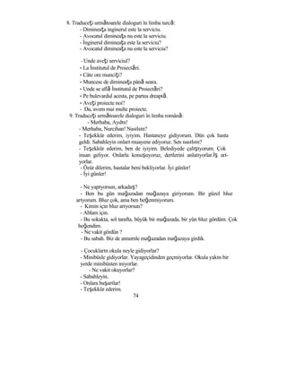 8. Traduceţi următoarele dialoguri în limba turcă:
- Dimineaţa inginerul este la serviciu.
- Avocatul dimineaţa nu este la serviciu.
- İnginerul dimineaţa este la serviciu?
- Avocatul dimineaţa nu este la serviciu?
- Unde aveţi serviciul?
- La İnstitutul de Proiectări.
- Câte ore munciţi?
- Muncesc de dimineaţa până seara.
- Unde se află İnstitutul de Proiectări?
- Pe bulevardul acesta, pe partea dreaptă.
- Aveţi proiecte noi?
- Da, avem mai multe proiecte.
9. Traduceţi următoarele dialoguri în limba română:
- Merhaba, Aydın!
- Merhaba, Nurcihan! Nasılsın?
- Teşekkür ederim, iyiyim. Hastaneye gidiyorum. Dün çok hasta
geldi. Sabahleyin onları muayene ediyoruz. Sen nasılsın?
- Teşekkür ederim, ben de iyiyim. Belediyede çalışıyorum. Çok
insan geliyor. Onlarla konuşuyoruz, dertlerini anlatıyorlar.İş arı-
yorlar.
- Özür dilerim, hastalar beni bekliyorlar. İyi günler!
- İyi günler!
- Ne yapıyorsun, arkadaş?
- Ben bu gün mağazadan mağazaya giriyorum. Bir güzel bluz
arıyorum. Bluz çok, ama ben beğenmiyorum.
- Kimin için bluz arıyorsun?
- Ablam için.
- Bu sokakta, sol tarafta, büyük bir mağazada, bir yün bluz gördüm. Çok
beğendim.
- Ne vakit gördün ?
- Bu sabah. Biz de annemle mağazadan mağazaya girdik.
- Çocukların okula neyle gidiyorlar?
- Minibüsle gidiyorlar. Yayageçidinden geçmiyorlar. Okula yakın bir
yerde minibüsten iniyorlar.
- Ne vakit okuyorlar?
- Sabahleyin.
- Onlara başarılar!
- Teşekkür ederim.
74
 