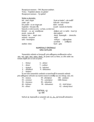 Resepsiyon memuru: - 548. Buyurun anahtarı.
Yolcu: - Teşekkür ederim. İyi günler!
Resepsiyon memuru: - İyi günler!
Sözler ve deyimler:
tek - unul, singur fiyatı ne kadar? - cât costă?
yatak - pat kahvaltı - micul dejun
tek yataklı - cu un singur pat dahil - include
üzgünüm - îmi pare rău soyadı - numele de familie
banyolu ve televizyonlu - cu baie, cu televizor
klimalı - cu aer condiţionat
ancak - numai că
beşinci kat - etajul cinci
asansör - ascensor
tabiî - bineînţeles
anahtar -cheie
doğum yeri ve tarihi - locul şi
data naşterii
daimî ikametgâh - domiciliu
stabil
milliyet - naţionalitate
uyrukluk - cetăţenie
hazır - gata
NUMERALE ORDİNALE
SIRA SAYILARI
Numeralele ordinale se formează prin adăugarea următoarelor sufixe:
-ncı, -nci, -ıncı, -inci, -uncu, -üncü. Se poate scrie cu litere, cu cifre arabe sau
romane după care se scrie un punct.
1. - birinci 6. - altıncı
2. - ikinci 7. - yedinci
3. - üçüncü 8. - sekizinci
4. - dördüncü 9. - dokuzuncu
5. - beşinci
În rest toate numeralele cardinale se transformă în numerale ordinale
prin adăugarea sufixelor sus numite numai la unităţi sau zeci întregi, sute, mii.
10. - onuncu 60. -altmışıncı
20. - yirminci 70. - yetmişinci
30. - otuzuncu 80. - sekseninci
40. - kırkıncı 90. - doksanıncı
50. - ellinci
SUFİXUL -LI
-LI EKİ
100. -yüzüncü
1000.-bininci
41. - kırk birinci
62. - altmış ikinci
Sufixul -lı împreună cu variantele sale -li , -lu , -lü formază substantive
77
 
