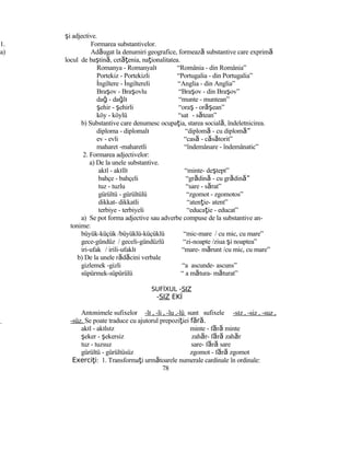 şi adjective.
1. Formarea substantivelor.
a) Adăugat la denumiri geografice, formează substantive care exprimă
locul de baştină, cetăţenia, naţionalitatea.
Romanya - Romanyalı “România - din România”
Portekiz - Portekizli “Portugalia - din Portugalia”
İngiltere - İngiltereli “Anglia - din Anglia”
Braşov - Braşovlu “Braşov - din Braşov”
dağ - dağlı “munte - muntean”
şehir - şehirli “oraş - or şă ean”
köy - köylü “sat - sătean”
b) Substantive care denumesc ocupaţia, starea socială, îndeletnicirea.
diploma - diplomalı “diplomă - cu diplom ”ă
ev - evli “casă - căsătorit”
maharet -maharetli “îndemânare - îndemânatic”
2. Formarea adjectivelor:
a) De la unele substantive.
akıl - akıllı “minte- deştept”
bahçe - bahçeli “grădină - cu grădin ”ă
tuz - tuzlu “sare - sărat”
gürültü - gürültülü “zgomot - zgomotos”
dikkat- dikkatli “atenţie- atent”
terbiye - terbiyeli “educaţie - educat”
a) Se pot forma adjective sau adverbe compuse de la substantive an-
tonime:
büyük-küçük /büyüklü-küçüklü “mic-mare / cu mic, cu mare”
gece-gündüz / geceli-gündüzlü “zi-noapte /ziua şi noaptea”
iri-ufak / irili-ufaklı “mare- mărunt /cu mic, cu mare”
b) De la unele rădăcini verbale
gizlemek -gizli “a ascunde- ascuns”
süpürmek-süpürülü “ a mătura- măturat”
SUFİXUL -SIZ
-SIZ EKİ
Antonimele sufixelor -lı , -li , -lu ,-lü sunt sufixele -sız , -siz , -suz ,
-süz. Se poate traduce cu ajutorul prepoziţiei f r .ă ă
akıl - akılsız minte - fără minte
şeker - şekersiz zahăr- fără zahăr
tuz - tuzsuz sare- fără sare
gürültü - gürültüsüz zgomot - fără zgomot
Exerci iţ : 1. Transformaţi următoarele numerale cardinale în ordinale:
78
 