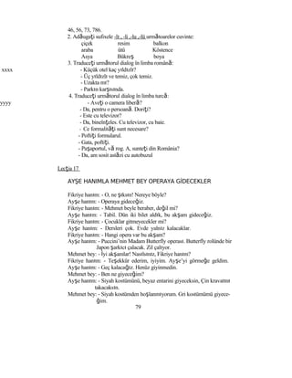46, 56, 73, 786.
2. Adăugaţi sufixele -lı , -li ,-lu ,-lü următoarelor cuvinte:
çiçek resim balkon
araba ütü Köstence
Asya Bükreş boya
3. Traduceţi următorul dialog în limba română:
xxxx - Küçük otel kaç yıldızlı?
- Üç yıldızlı ve temiz, çok temiz.
- Uzakta mı?
- Parkın karşısında.
4. Traduceţi următorul dialog în limba turcă:
yyyy - Aveţi o camera liberă?
- Da, pentru o persoană. Doriţi?
- Este cu televizor?
- Da, bineînţeles. Cu televizor, cu baie.
- Ce formalităţi sunt necesare?
- Poftiţi formularul.
- Gata, poftiţi.
- Paşaportul, vă rog. A, sunteţi din România?
- Da, am sosit astăzi cu autobuzul
Lecţia 17
AYŞE HANIMLA MEHMET BEY OPERAYA GİDECEKLER
Fikriye hanım: - O, ne şıksın! Nereye böyle?
Ayşe hanım: - Operaya gideceğiz.
Fikriye hanım: - Mehmet beyle beraber, değil mi?
Ayşe hanım: - Tabiî. Dün iki bilet aldık, bu akşam gideceğiz.
Fikriye hanım: - Çocuklar gitmeyecekler mi?
Ayşe hanım: - Dersleri çok. Evde yalnız kalacaklar.
Fikriye hanım: - Hangi opera var bu akşam?
Ayşe hanım: - Puccini’nin Madam Butterfly operası. Butterfly rolünde bir
Japon şarkıcı çalacak. Zil çalıyor.
Mehmet bey: - İyi akşamlar! Nasılsınız, Fikriye hanım?
Fikriye hanım: - Teşekkür ederim, iyiyim. Ayşe’yi görmeğe geldim.
Ayşe hanım: - Geç kalacağız. Henüz giyinmedin.
Mehmet bey: - Ben ne giyeceğim?
Ayşe hanım: - Siyah kostümünü, beyaz entarini giyeceksin, Çin kravatını
takacaksın.
Mehmet bey: - Siyah kostümden hoşlanmıyorum. Gri kostümümü giyece-
ğim.
79
 