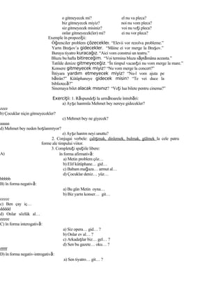 o gitmeyecek mi? el nu va pleca?
biz gitmeyecek miyiz? noi nu vom pleca?
siz gitmeyecek misiniz? voi nu veţi pleca?
onlar gitmeyecek(ler) mi? ei nu vor pleca?
Exemple în propoziţii:
Öğrenciler problem çözecekler. “Elevii vor rezolva probleme.”
Yarın Braşov’a gidecekler. “Mâine ei vor merge la Braşov.”
Buraya tiyatro kuracağız. “Aici vom construi un teatru.”
Bluzu bu hafta bitireceğim. “Voi termina bluza săptămâna aceasta.”
Tatilde denize gitmeyeceğiz. “În timpul vacanţei nu vom merge la mare.”
Konsere gitmeyecek miyiz? “Nu vom merge la concert?”
İhtiyara yardım etmeyecek miyiz? “Nu-l vom ajuta pe
bătrân?” Kütüphaneye gidecek misin? “Te vei duce la
bibliotecă?”
Sinemaya bilet alacak mısınız? “Veţi lua bilete pentru cinema?”
Exerci iiţ : 1. Răspundeţi la următoarele întrebări:
a) Ayşe hanımla Mehmet bey nereye gidecekler?
zzzz
b) Çocuklar niçin gitmeyecekler?
c) Mehmet bey ne giyecek?
aaaaa
d) Mehmet bey neden hoşlanmıyor?
e) Ayşe hanım neyi unuttu?
2. Conjugai verbele: çalışmak, dinlemek, bulmak, gülmek la cele patru
forme ale timpului viitor.
3. Completaţi spaţiile libere:
A)
bbbbb
B) în forma negativă:
ccccc
c) Ben çay iç…
ddddd
d) Onlar sözlük al…
eeeee
C) în forma interogativă:
fffff
D) în forma negativ-introgativă:
în forma afirmativă:
a) Metin problem çöz…
b) Elif kütüphane… gid…
c) Babam mağaza… armut al…
d) Çocuklar deniz… yüz…
a) Bu gün Metin oyna…
b) Biz yarın konser… git…
a) Siz opera… gid… ?
b) Onlar ev al… ?
c) Arkadaşlar biz… gel… ?
d) Sen bu gazete… oku… ?
a) Sen tiyatro… git… ?
 