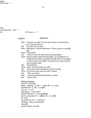 ggggg
b) Siz dinlen… ?
83
hhhhh
c) Çocuklar film… bak… ?
iiiii d) Siz çay iç… ?
Lecţia 18 KAHVALTI
Baba: - Günaydın, çocuklar! Anneniz hasta. Kalkın, bu sabah kahval-
tıyı siz hazırlayacaksınız.
Eda: - Annemin nesi var, baba?
Baba: - Başı ağrıyor. Gürültü kaldırmayın. Yıkanın, giyinin ve mutfağa
gelin.
Metin: - Şimdi, baba.
Eda: - Ben bizim için süt, annem için çay kaynatacağım.
Metin: - Ben de masanın üstünü hazırlayacağım. Çay bardaklarını, şe-
kerliği masanın üstüne koyacağım.Ekmeği dilimlere keseceğim
ve ekmek sepetine dizeceğim. Tereyağı, peynir, kaşar, kaymak,
zeytin neredeler, abla?
Eda: - Buzdolabında.
Metin: - Hazır. Her şeyi koydum mu, abla?
Eda: - Bıçak, çatal, kahve kaşıklarını, peçeteleri unuttun.
Metin: - Evet. Bir de reçeli, balı, meyveleri unuttum.
Eda: - Baba, masa hazır.
Baba: - Annenizin de kahvaltısını götürün, çocuklar.
Eda: - Derhal, baba.
Sözler ve deyimler:
kahvaltı - micul dejun
kalkın, kalkmak ( N.Abl.) - sculaţi-vă ( a se scula)
hazırlamak (N. A. Abl.) - a pregăti
nesi var? - ce are?
başı ağrıyor - o doare capul
gürültü kaldırmayın - nu faceţi gălăgie
yıkanın, yıkanmak (N.) - spălaţi-vă , a se spăla
süt - lapte
kaynatmak (N. A.L.) - a fierbe çay
bardakları - căni de ceai şekerlik -
zaharniţă
masanın üstüne - pe masă
 
