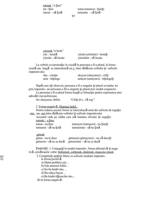 tutmak “a ţine”
tut - ţine tutun (tutunuz) - ţineţi
tutsun - să ţină tutsunlar - să ţină
85
yüzmek “a înota”
yüz - înoată yüzün (yüzünüz) - înotaţi
yüzsün - să înoate yüzsünler - să înoate
La verbele cu terminaţie în vocală la persoana a II-a plural, la forma
scurtă sau lungă se intercalează un y între rădăcina verbului şi sufıxele
imperativului.
oku - citeşte okuyun (okuyunuz) - citiţi
anla - înţelege anlayın (anlayınız) - înţelegeţi
După cum aţi observat, persoana a II-a singular şi plural se traduc tot
prin imperativ, iar persoana a III-a singular şi plural prin modul conjunctiv.
La persoana a II-a plural forma lungă se foloseşte pentru exprimarea unei
adresări mai politicoase.
Siz okuyunuz, lütfen. “Citiţi dvs., vă rog.”
2. Forma negativă. Olumsuz şekil.
Pentru redarea acestei forme se intercalează unul din sufixele de negaţie
-ma sau -me între rădăcina verbului şi sufixele imperativului.
Accentul cade pe silaba care stă înaintea sfixului de negaţie.
tutmak - a ţine
tutma - nu ţine tutmayın (tutmayın) - nu ţineţi
tutmasın - să nu ţină tutmasınlar - să nu ţină
gitmek
gitme - nu te duce gitmeyin (gitmeyiniz) - nu vă duceţi
gitmesin - să nu se ducă gitmesinler - să nu se ducă
Exerci iiţ : 1. Conjugaţi la modul imperativ, forma afirmativă şi nega-
tivă, următoarele verbe: beklemek, çalışmak, dinlemek, muayene etmek.
jjjjj 2. Completaţi spaţiile libere cu sufixele modului imperativ.
A) la forma pozitivă:
a) Metin problem çöz…
b) Eda annesini bekle…
c) Siz bu kitabı oku…
d) Bu odaya buyur…
e) Bu kitabı öğrenciler oku…
B) la forma negativă:
 