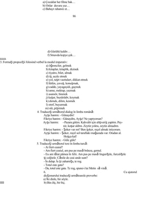 a) Çocuklar her filme bak…
b) Onlar duvara yaz…
c) Babayı rahatsız et…
86
d) Gürültü kaldır…
f) Sınavda kopye çek…
kkkkk
3. Formaţi propoziţii folosind verbul la modul imperativ:
a) öğrenciler, gelmek
b) kitaplar, kitaplık, dizmek
c) tiyatro, bilet, almak
d) iş, acele etmek
e) yol, taşıt vasıtaları, dikkat etmek
f) lütfen, yavaş, konuşmak,
g) cadde, yayageçidi, geçmek
h) anne, mektup, yazmak
i) asansör, binmek
j) kaşar, buzdolabı, koymak
k) ekmek, dilim, kesmek
l) sınıf, buyurmak
m) süt, pişirmek
4. Traduceţi următorul dialog în limba română:
Ayşe hanım: - Günaydın!
Fikriye hanım: - Günaydın, Ayşe! Ne yapıyorsun?
Ayşe hanım: - Pazara gittim. Kahvaltı için alışveriş yaptım. Pey-
nir, kaşar aldım. Zeytin yoktu, zeytin almadım.
Fikriye hanım: - Şeker var mı? Ben şeker, reçel almak istiyorum.
Ayşe hanım: - Şeker, reçel sol taraftaki mağazada var. Oradan al.
Hoşça kal!
Fikriye hanım: - Güle güle!
5. Traduceţi următorul text în limba turcă:
- Ai fiert ceaiul?
- Am fiert ceaiul, am pus pe masă brânza, gemul.
- Eu am tăiat pâinea în felii. Am pus pe masă linguriţele, furculiţele
şi cuţitele. Cănile de ceai unde sunt?
- În dulap. İa şi zaharniţa, te rog.
- Totul este gata?
- Da, totul este gata. Te rog, spune-i lui Metin să vină.
6. Cu ajutorul
dicţionarului traduceţi următoarele proverbe:
a) İki dinle, bir söyle.
lllll b) Bin ölç, bir biç.
 