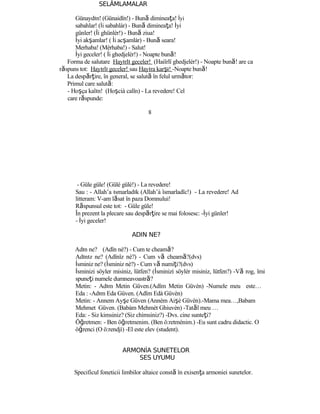 SELÂMLAMALAR
Günaydın! (Günaidîn!) - Bună dimineaţa! İyi
sabahlar! (İi sabahlàr) - Bună dimineaţa! İyi
günler! (İi ghünlèr!) - Bună ziua!
İyi akşamlar! ( İi acşamlàr) - Bună seara!
Merhaba! (Mèrhaba!) - Salut!
İyi geceler! ( İi ghedjelèr!) - Noapte bună!
Forma de salutare Hayırlı geceler! (Haiîrlî ghedjelèr!) - Noapte bună! are ca
răspuns tot: Hayırlı geceler! sau Hayıra karşı! -Noapte bună!
La despărţire, în general, se salută în felul următor:
Primul care salută:
- Hoşça kalın! (Hoşcià calîn) - La revedere! Cel
care răspunde:
8
- Güle güle! (Gülè gülè!) - La revedere!
Sau : - Allah’a ısmarladık (Allah’à îsmarladîc!) - La revedere! Ad
litteram: V-am lăsat în paza Domnului!
Răspunsul este tot: - Güle güle!
În prezent la plecare sau despărţire se mai folosesc: -İyi günler!
- İyi geceler!
ADIN NE?
Adın ne? (Adîn nè?) - Cum te cheamă?
Adınız ne? (Adînîz nè?) - Cum vă cheamă?(dvs)
İsminiz ne? (İsminiz nè?) - Cum vă numiţi?(dvs)
İsminizi söyler misiniz, lütfen? (İsminizì söylèr misiniz, lütfen?) -Vă rog, îmi
spuneţi numele dumneavoastră?
Metin: - Adım Metin Güven.(Adîm Metin Güvèn) -Numele meu este…
Eda : -Adım Eda Güven. (Adîm Edà Güvèn)
Metin: - Annem Ayşe Güven (Annèm Aişè Güvèn).-Mama mea…,Babam
Mehmet Güven. (Babàm Mehmèt Ghiuvèn) -Tatăl meu …
Eda: - Siz kimsiniz? (Siz chìmsiniz?) -Dvs. cine sunteţi?
Öğretmen: - Ben öğretmenim. (Ben ö:retmènim.) -Eu sunt cadru didactic. O
öğrenci (O ö:rendjì) -El este elev (student).
ARMONİA SUNETELOR
SES UYUMU
Specificul foneticii limbilor altaice constă în exisenţa armoniei sunetelor.
 