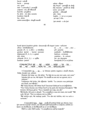 bavul - valiză
havlu - prosop
zor - greu
tatil - 1.concediu.2. vacanţă
yaşasın - ura, să trăiască
hazırlık - pregătire
bu defa - de data aceasta
kendiniz- înşivă
hiç - deloc
canım anneciğim - dragă mamă
sabun - săpun
diş fırçası - periuţă de dinţi
diş macunu - pastă de dinţi
sonra - pe urmă
gömlek - cămaşă
atkı - fular
başlık - 1. tot ce se pune
pe cap.2. titlu.
şut atmak - a da şut
88
kendi işinizi kendiniz görün - descurcaţi-vă singuri /yeter - suficient
elbise - îmbrăcăminte
giymek (N. A. L.Abl.) - a îmbrăca
gereken şeyler - lucruri necesare
düşünmek (N. A. L.) - a gândi
diş - dinte
yıkamak (N.A. L.) - a spăla
kundura - pantof
ne …, ne … - nici …nici …
çift - pereche
ayakkabı - încălţăminte
haklısın - ai dretate
yatarken - la culcare
üst - pe, deasupra
buruşmak (N.)-a se şifona
CONJUNC İİLEŢ NE …, NE …; HEM …, HEM …; YA …YA …
NE …, NE …; HEM …, HEM; YA …,YA … BAĞLAÇLARI
1.Conjuncţiile ne …, ne … se folosesc pentru negarea a două obiecte,
fiinţe, însuşiri sau acţiuni.
Önünde ne kitap var, ne defter. “În faţa lui nu este nici carte, nici caiet.”
Sokakta ne ses var, ne kıpırtı “Pe stradă nu este nici un zgomot, nici o
mişcare.”
Yarışmaya ne kızlar, ne oğlanlar katıldı. “La concurs n-au participat
nici fetele, nici băieţii.”
Ne Yahya Kemal, ne Orhan Seyfî Tanzimat Edebiyatı’na ait değildirler.
“Nici Yahya Kemal, nici Orhan Seyfî nu fac parte din literatura Renaşterii.” Ne
kırmızı, ne beyaz gül al. “Nu ia trandafir nici roşu, nici alb.”
Ne büyük, ne yeni ev almadı. “N-a cumpărat o casa nici mare, nici nouă.” Ne
yedi, ne içti. “Nici n-a mâncat, nici n-a băut.”
Ne telefon açtı, ne mektup yazdı. “N-a dat nici telefon, nici n-a scris o
scrisoare.”
1. Conjuncţiile hem …,hem …arată că ambele fiinţe sau obiecte, însu-
şiri sunt de aceeaşi valoare, sau că participă împreună la o acţiune; ambele ac-
ţiuni s-au desfăsurat, se desf şă oară sau se vor desf şă ura.
Hem ev aldı, hem araba. “A cumpărat şi casă şi maşină.”
 
