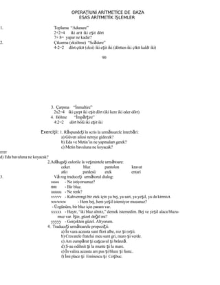 OPERA İUNİ ARİTMETİCE DE BAZAŢ
ESAS ARİTMETİK İŞLEMLER
1. Toplama “Adunare”
2+2=4 iki artı iki eşit dört
7+ 8= yapar ne kadar?
2. Çıkarma (eksiltme) “Scădere”
4-2=2 dört çıktı (eksi) iki eşit iki (dörtten iki çıktı kaldı iki)
90
3. Çarpma “Înmultire”
2x2=4 iki çarpı iki eşit dört (iki kere iki eder dört)
4. Bölme “Împărţire”
4:2=2 dört bölü iki eşit iki
Exerci ii:ţ 1. Răspundeţi în scris la următoarele întrebări:
a) Güven ailesi nereye gidecek?
b) Eda ve Metin’in ne yapmaları gerek?
c) Metin bavuluna ne koyacak?
rrrrr
d) Eda bavuluna ne koyacak?
2.Adăugaţi culorile la veşmintele următoare:
ceket bluz pantolon kravat
atkı pardesü etek entari
3. Vă rog traduceţi următorul dialog:
sssss - Ne istiyorsunuz?
ttttt - Bir bluz.
uuuuu - Ne renk?
vvvvv - Kahverengi bir etek için ya bej, ya sarı, ya yeşil, ya da kırmızı.
wwwww - Hem bej, hem yeşil istemiyor musunuz?
- Üzgünüm, bir bluz için param var.
xxxxx - Hayır, “iki bluz alınız,” demek istemedim. Bej ve yeşil alaca bluzu-
muz var. İşte, güzel değil mi?
yyyyy - Gerçekten güzel. Alıyorum.
4. Traduceţi următoarele propoziţii:
a) În vaza aceasta sunt flori albe, roz şi roşii.
b) Cravatele fratelui meu sunt gri, maro şi verde.
c) Am cumpărat şi caşcaval şi brânză.
d) S-au odihnit şi la munte şi la mare.
e) În valiza aceasta am pus şi bluze şi fuste..
f) Îmi place şi Eminescu şi Coşbuc.
 