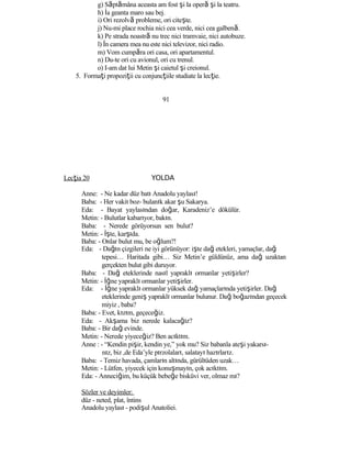 g) Săptămâna aceasta am fost şi la operă şi la teatru.
h) İa geanta maro sau bej.
i) Ori rezolvă probleme, ori citeşte.
j) Nu-mi place rochia nici cea verde, nici cea galbenă.
k) Pe strada noastră nu trec nici tramvaie, nici autobuze.
l) În camera mea nu este nici televizor, nici radio.
m) Vom cumpăra ori casa, ori apartamentul.
n) Du-te ori cu avionul, ori cu trenul.
o) I-am dat lui Metin şi caietul şi creionul.
5. Formaţi propoziţii cu conjuncţiile studiate la lecţie.
91
Lecţia 20 YOLDA
Anne: - Ne kadar düz batı Anadolu yaylası!
Baba: - Her vakit boz- bulanık akar şu Sakarya.
Eda: - Bayat yaylasından doğar, Karadeniz’e dökülür.
Metin: - Bulutlar kabarıyor, bakın.
Baba: - Nerede görüyorsun sen bulut?
Metin: - İşte, karşıda.
Baba: - Onlar bulut mu, be oğlum?!
Eda: - Dağın çizgileri ne iyi görünüyor: işte dağ etekleri, yamaçlar, dağ
tepesi… Haritada gibi… Siz Metin’e güldünüz, ama dağ uzaktan
gerçekten bulut gibi duruyor.
Baba: - Dağ eteklerinde nasıl yapraklı ormanlar yetişirler?
Metin: - İğne yapraklı ormanlar yetişirler.
Eda: - İğne yapraklı ormanlar yüksek dağ yamaçlarında yetişirler. Dağ
eteklerinde geniş yapraklı ormanlar bulunur. Dağ boğazından geçecek
miyiz , baba?
Baba: - Evet, kızım, geçeceğiz.
Eda: - Akşama biz nerede kalacağız?
Baba: - Bir dağ evinde.
Metin: - Nerede yiyeceğiz? Ben acıktım.
Anne : - “Kendin pişir, kendin ye,” yok mu? Siz babanla ateşi yakarsı-
nız, biz ,de Eda’yle pırzolaları, salatayı hazırlarız.
Baba: - Temiz havada, çamların altında, gürültüden uzak…
Metin: - Lütfen, yiyecek için konuşmayın, çok acıktım.
Eda: - Anneciğim, bu küçük bebeğe bisküvi ver, olmaz mı?
Sözler ve deyimler:
düz - neted, plat, întins
Anadolu yaylası - podişul Anatoliei.
 