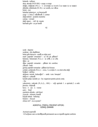 bulanık - tulbure
akar, akmak (N.D Abl.) - curge, a curge
doğar, doğmak (N.L.) - 1. izvoreşte (a izvori) 2.se naşte (a se naşte)
dökülür, dökülmek (N. D.) - se varsă, a se vărsa
bulut - nor
bulutlar kabarıyor - se înnorează
çizgi - 1. linie.2. trăsătură. 3. contur
dağ etekleri - poalele muntelui
yamaç - versant
dağ tepesi - vârf de munte
haritada gibi - ca pe hartă
92
uzak - departe
uzaktan - din depărtare
bulut gibi duruyor - arată ca nişte nori
nasıl yapraklı ormanlar? - ce fel de păduri?
bulunur, bulunmak (N.,L.) - se află, a se afla
iğne - ac
iğne yapraklı ormanlar - păduri de conifere
yüksek - înalt
geniş yapraklı ormanlar - păduri de foioase
yetişir, yetişmek (N.,L.) - cresc, 1.a creşte.2. a se dezvolta dağ
boğazı - defileu
akşama nerede kalacağız? - unde vom înnopta?
dağ evi - cabană
kendin pişir, kendin ye - loc organizat pentru picnic ateş
- foc
yakarsınız, yakmak (N.,A.,L., Abl.) - veţi aprinde 1. a aprinde.2. a arde
pırzola - friptură
hava -1. aer. 2. vreme
çam - brad
çamların altında - sub brazi
yiyecek - aliment, hrană
küçük bebek - bebeluş
bisküvi - biscuit
olmaz mı? - nu se poate?
AORİSTUL (TİMPUL PREZENT-VİİTOR)
GENİŞ ZAMAN
Aoristul exprimă:
1.O acţiune care se desf şă oară permanent sau se repetă regulat conform
 