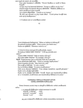 unor reguli ale naturii, ale societăţii.
Tuna nehri Karadeniz’e dökülür. “Fluviul Dunărea se varsă în Marea
Neagră.”
Avrupa Asya’nın batısında bulunur. “Europa se află la vest de Asia.”
Göçebe kuşlar ilk baharda ülkemize dönerler. “Păsările călătoare se
întorc primăvara în ţara noastră.
Ayva güzün olgunlaşır. “Gutuile se coc toamna.”
İlk okul saat sekizden on ikiye kadar okur. “Ciclul primar învaţă între
orele opt şi douăsprezece.”
2. O acţiune care se va desf şă ura curând:
93
Yarın kütüphanede buluşuruz. “Mâine ne întâlnim la bibliotecă.”
Bu günlerde kardeşim gelir. “Zilele acestea vine fratele meu.”
Pazara size gideriz. “Duminica venim la voi.”
3. Folosit la forma interogativă arată politeţe, respect.
Bu hediyeyi kabul eder misiniz? “(Vă rog,) primiţi acest
cadou?”
Telefon eder misiniz? “Daţi un telefon (vă rog)?”
Bize haber eder misiniz? “Ne anunţaţi, (vă rog)?”
Not :ă Timpul prezent-viitor se foloseşte foarte des în proverbe.
İnsan ahbabından belli olur. “Omul se cunoaşte după prieteni.”
Demir kızgınken dövülür. “Bate fierul cât e cald.”
İlim ocağı aç kalmaz. “Ai carte, ai parte.”
Kuvvet birlikten doğar. “In unirea constă puterea.”
Gülü seven dikenine katlanır. “Cine iubeşte trandafirul, suportă ghimpele.”
Kadın var ki, erkeğini gül eder,
Kadın var ki, erkeğini kül eder. “Există femeie care transformă pe bărba-
tul ei în trandafir, există femeie care transformă pe bărbatul ei în scrum.”
FORMAREA TİMPULUİ PREZENT-VİİTOR
GENİŞ ZAMANIN KURULUŞU
Pentru formarea acestui timp se adaugă la rădăcinile verbale următoarele
sufixe:
1. r se ataşează rădăcinilor verbale terminate în vocală:
anlamak “a înţelege” - anlar
gizlemek “a ascunde” - gizler
okumak “ a citi” - okur
2. -ar, -er se ataşează la rădăcinile verbale monosilabice terminate în
 