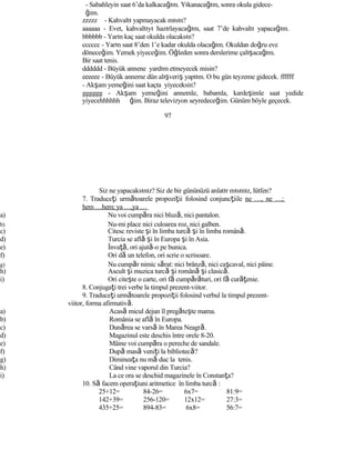 - Sabahleyin saat 6’da kalkacağım. Yıkanacağım, sonra okula gidece-
ğim.
zzzzz - Kahvaltı yapmayacak mısın?
aaaaaa - Evet, kahvaltıyı hazırlayacağım, saat 7’de kahvaltı yapacağım.
bbbbbb - Yarın kaç saat okulda olacaksın?
cccccc - Yarın saat 8’den 1’e kadar okulda olacağım. Okuldan doğru eve
döneceğim. Yemek yiyeceğim. Öğleden sonra derslerime çalışacağım.
Bir saat tenis.
dddddd - Büyük annene yardım etmeyecek misin?
eeeeee - Büyük anneme dün alışveriş yaptım. O bu gün teyzeme gidecek. ffffff
- Akşam yemeğini saat kaçta yiyeceksin?
gggggg - Akşam yemeğini annemle, babamla, kardeşimle saat yedide
yiyecehhhhhh ğim. Biraz televizyon seyredeceğim. Günüm böyle geçecek.
97
Siz ne yapacaksınız? Siz de bir gününüzü anlatır mısınız, lütfen?
7. Traduceţi următoarele propoziţii folosind conjuncţiile ne …, ne …;
hem …hem; ya …,ya …
a) Nu voi cumpăra nici bluză, nici pantalon.
b) Nu-mi place nici culoarea roz, nici galben.
c) Citesc reviste şi în limba turcă şi în limba română.
d) Turcia se află şi în Europa şi în Asia.
e) Învaţă, ori ajută-o pe bunica.
f) Ori dă un telefon, ori scrie o scrisoare.
g) Nu cumpăr nimic sărat: nici brânză, nici caşcaval, nici pâine.
h) Ascult şi muzica turcă şi română şi clasică.
i) Ori citeşte o carte, ori fă cumpărături, ori fă curăţenie.
8. Conjugaţi trei verbe la timpul prezent-viitor.
9. Traduceţi următoarele propoziţii folosind verbul la timpul prezent-
viitor, forma afirmativă.
a) Acasă micul dejun îl pregăteşte mama.
b) România se află în Europa.
c) Dunărea se varsă în Marea Neagră.
d) Magazinul este deschis între orele 8-20.
e) Mâine voi cumpăra o pereche de sandale.
f) După masă veniţi la bibliotecă?
g) Dimineaţa nu mă duc la tenis.
h) Când vine vaporul din Turcia?
i) La ce ora se deschid magazinele în Constanţa?
10. Să facem operaţiuni aritmetice în limba turcă :
25+12= 84-26= 6x7= 81:9=
142+39= 256-120= 12x12= 27:3=
435+25= 894-83= 6x8= 56:7=
 